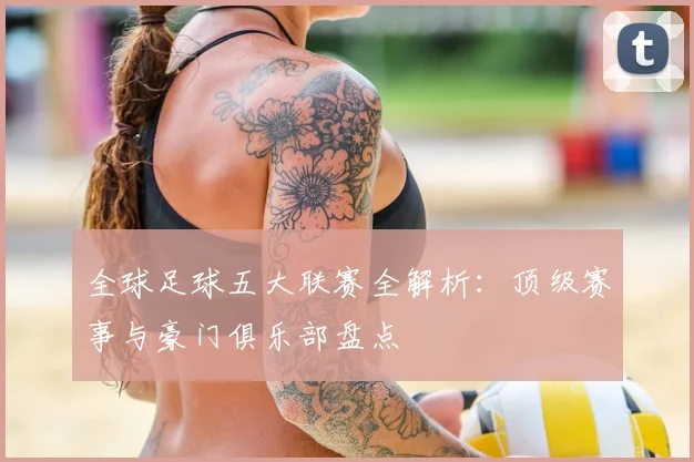 全球足球五大联赛全解析：顶级赛事与豪门俱乐部盘点