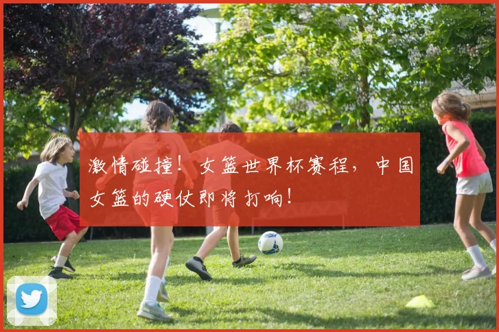 激情碰撞！女篮世界杯赛程，中国女篮的硬仗即将打响！
