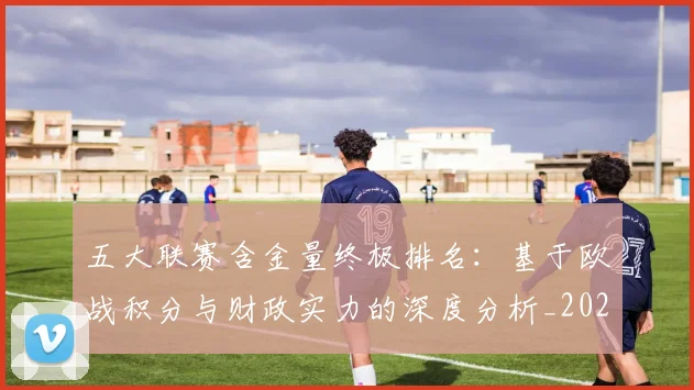 五大联赛含金量终极排名：基于欧战积分与财政实力的深度分析_20260608020703