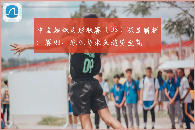 中国超级足球联赛（DS）深度解析：赛制、球队与未来趋势全览