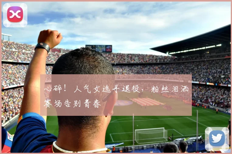 心碎！人气女选手退役，粉丝泪洒赛场告别青春