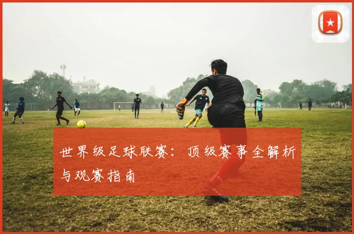 世界级足球联赛：顶级赛事全解析与观赛指南